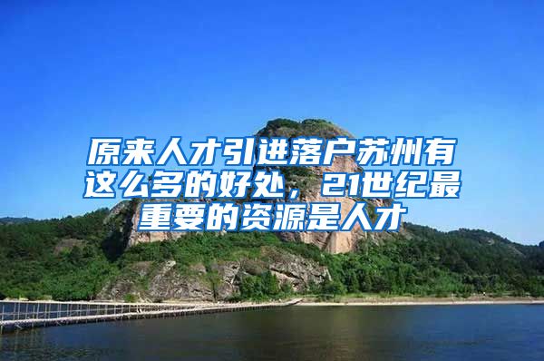 原来人才引进落户苏州有这么多的好处，21世纪最重要的资源是人才