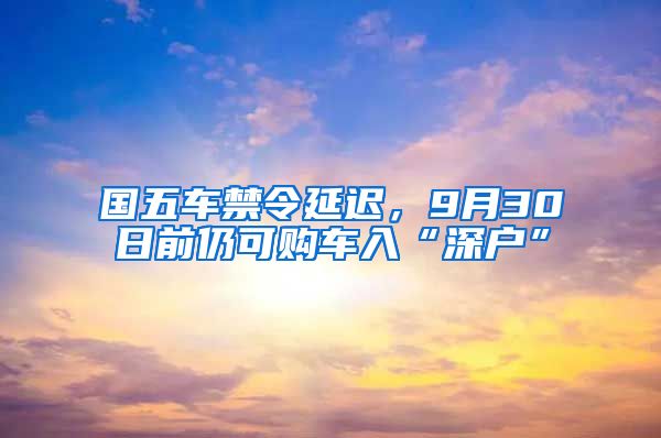 国五车禁令延迟，9月30日前仍可购车入“深户”