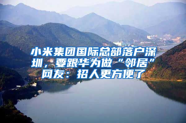 小米集团国际总部落户深圳，要跟华为做“邻居”网友：招人更方便了