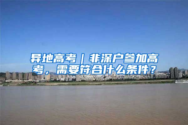 异地高考｜非深户参加高考，需要符合什么条件？