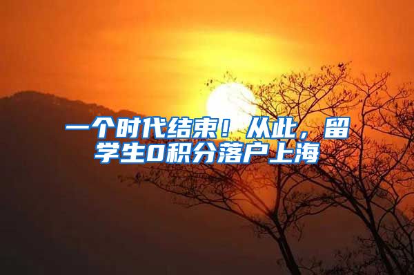 一个时代结束！从此，留学生0积分落户上海