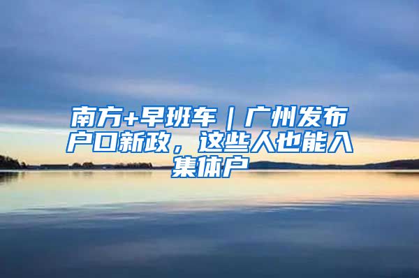 南方+早班车｜广州发布户口新政，这些人也能入集体户