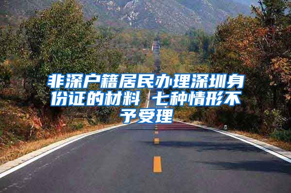 非深户籍居民办理深圳身份证的材料 七种情形不予受理