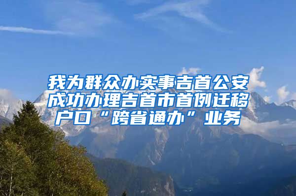 我为群众办实事吉首公安成功办理吉首市首例迁移户口“跨省通办”业务