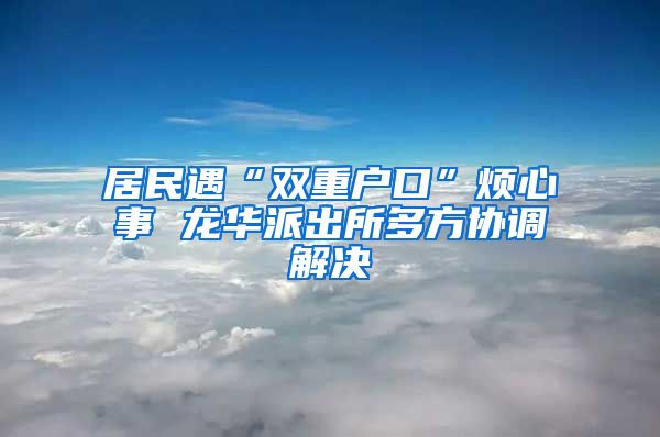 居民遇“双重户口”烦心事 龙华派出所多方协调解决