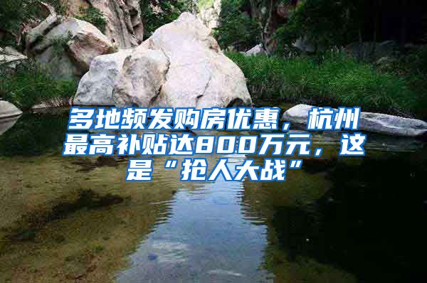 多地频发购房优惠，杭州最高补贴达800万元，这是“抢人大战”