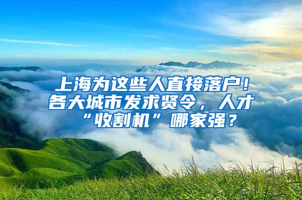 上海为这些人直接落户！各大城市发求贤令，人才“收割机”哪家强？