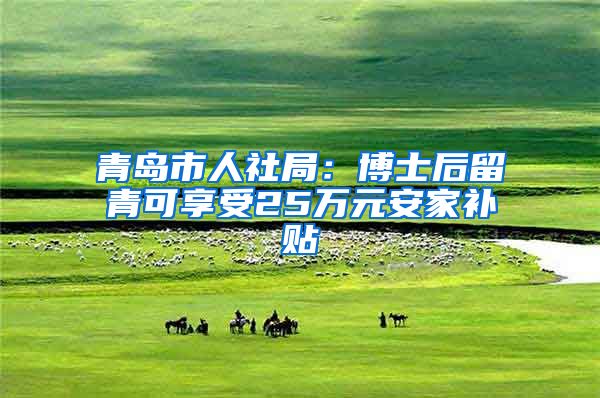 青岛市人社局：博士后留青可享受25万元安家补贴