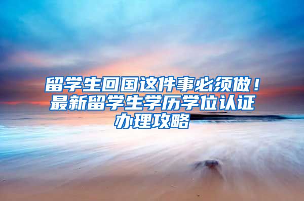 留学生回国这件事必须做！最新留学生学历学位认证办理攻略