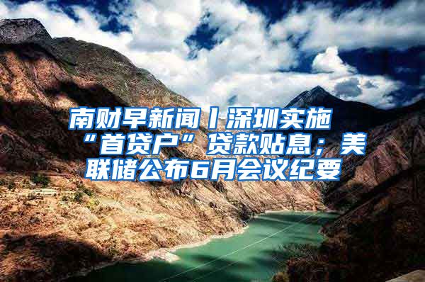 南财早新闻丨深圳实施“首贷户”贷款贴息；美联储公布6月会议纪要