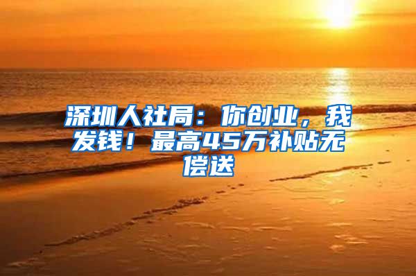 深圳人社局：你创业，我发钱！最高45万补贴无偿送