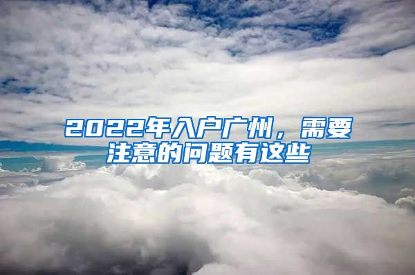 2022年入户广州，需要注意的问题有这些