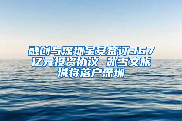 融创与深圳宝安签订367亿元投资协议 冰雪文旅城将落户深圳