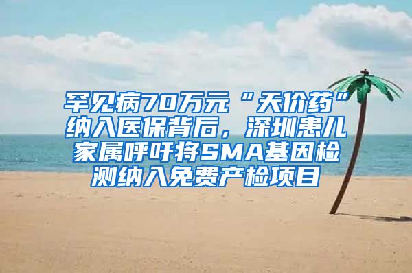 罕见病70万元“天价药”纳入医保背后，深圳患儿家属呼吁将SMA基因检测纳入免费产检项目
