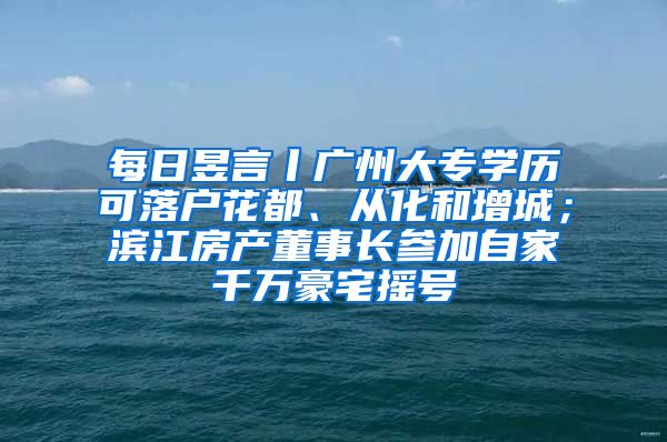 每日昱言丨广州大专学历可落户花都、从化和增城；滨江房产董事长参加自家千万豪宅摇号