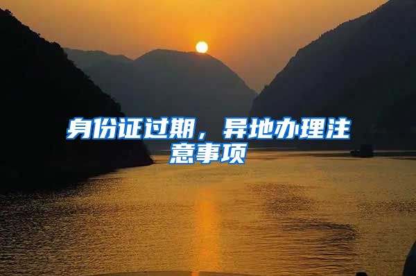身份证过期，异地办理注意事项