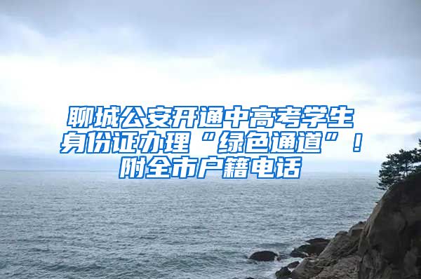 聊城公安开通中高考学生身份证办理“绿色通道”！附全市户籍电话