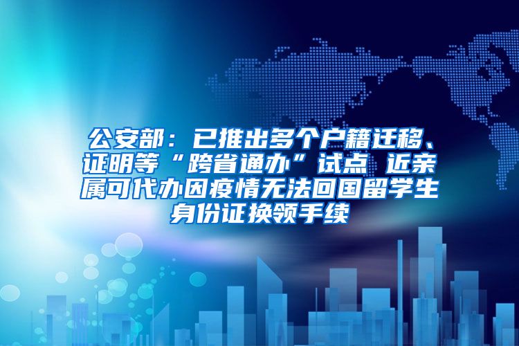 公安部：已推出多个户籍迁移、证明等“跨省通办”试点 近亲属可代办因疫情无法回国留学生身份证换领手续