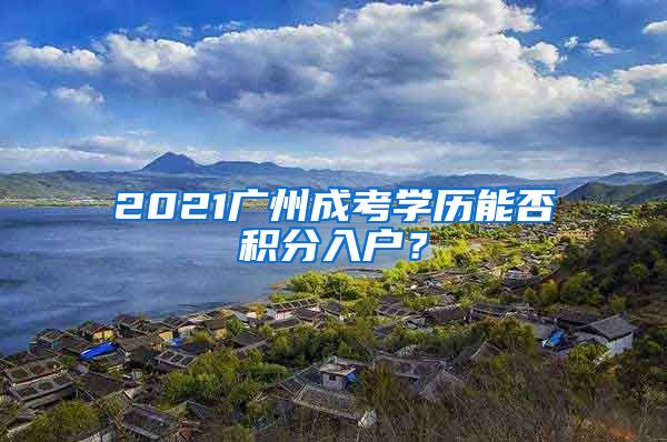 2021广州成考学历能否积分入户？