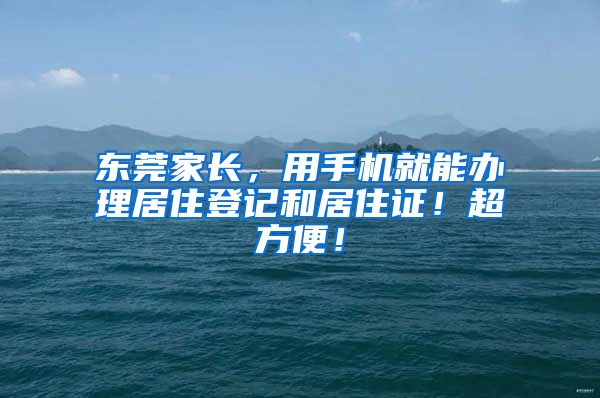 东莞家长，用手机就能办理居住登记和居住证！超方便！