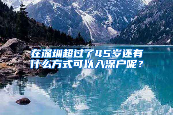 在深圳超过了45岁还有什么方式可以入深户呢？