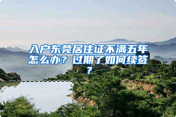 入户东莞居住证不满五年怎么办？过期了如何续签？