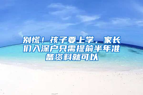 别慌！孩子要上学，家长们入深户只需提前半年准备资料就可以