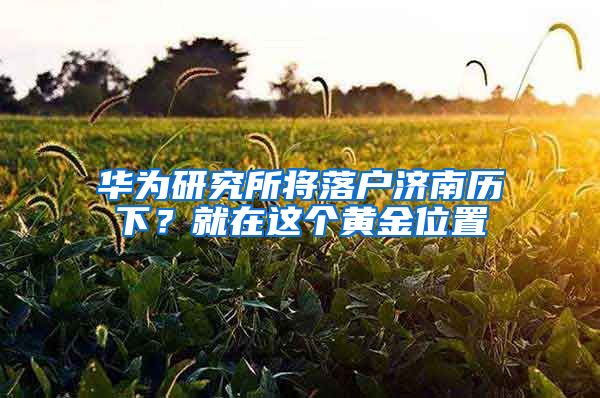 华为研究所将落户济南历下？就在这个黄金位置