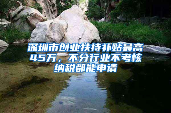 深圳市创业扶持补贴最高45万，不分行业不考核纳税都能申请