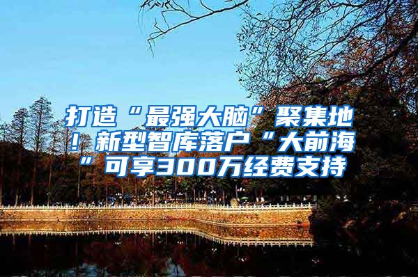 打造“最强大脑”聚集地！新型智库落户“大前海”可享300万经费支持