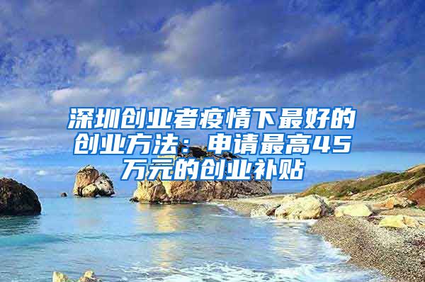 深圳创业者疫情下最好的创业方法：申请最高45万元的创业补贴