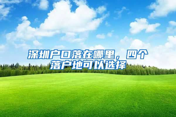 深圳户口落在哪里，四个落户地可以选择