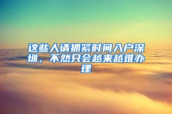 这些人请抓紧时间入户深圳，不然只会越来越难办理