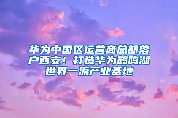 华为中国区运营商总部落户西安！打造华为鹤鸣湖世界一流产业基地