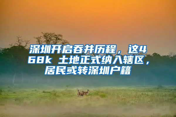 深圳开启吞并历程，这468k㎡土地正式纳入辖区，居民或转深圳户籍