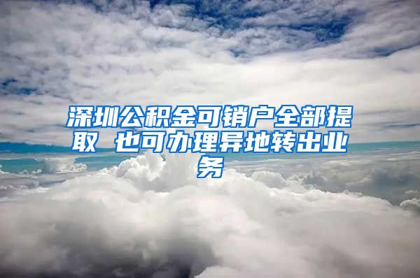 深圳公积金可销户全部提取 也可办理异地转出业务