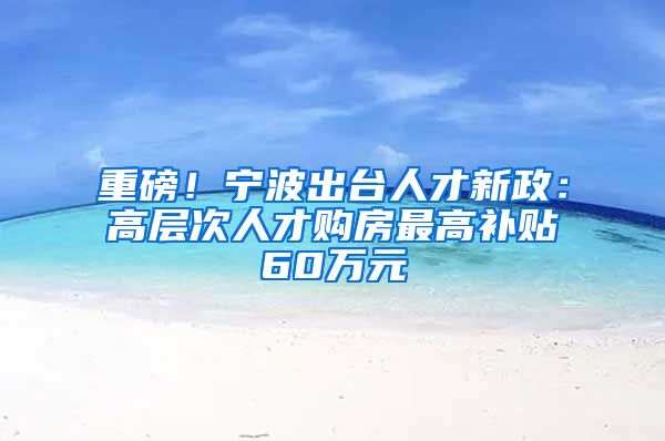 重磅！宁波出台人才新政：高层次人才购房最高补贴60万元