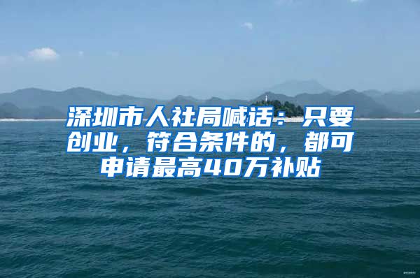 深圳市人社局喊话：只要创业，符合条件的，都可申请最高40万补贴