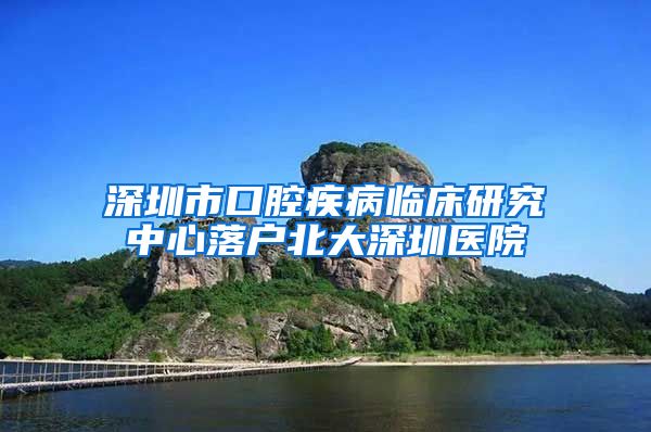 深圳市口腔疾病临床研究中心落户北大深圳医院