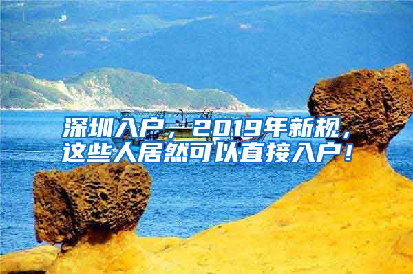 深圳入户，2019年新规，这些人居然可以直接入户！