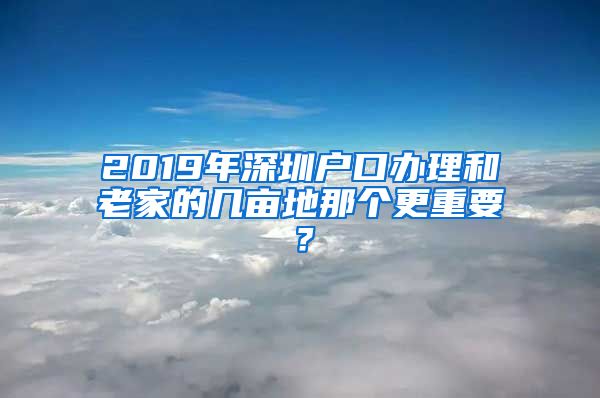 2019年深圳户口办理和老家的几亩地那个更重要？