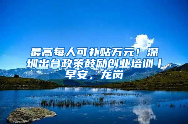 最高每人可补贴万元！深圳出台政策鼓励创业培训丨早安，龙岗