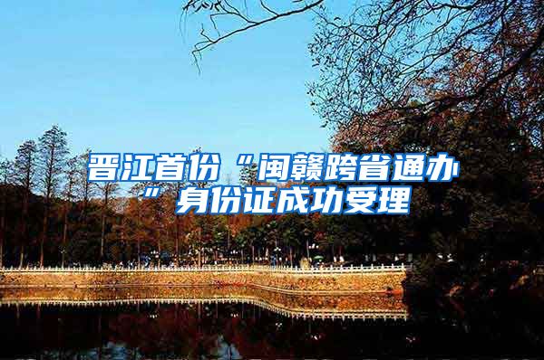 晋江首份“闽赣跨省通办”身份证成功受理