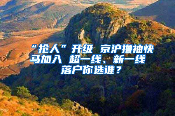“抢人”升级 京沪撸袖快马加入 超一线、新一线 落户你选谁？