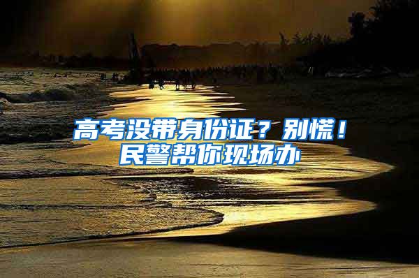 高考没带身份证？别慌！民警帮你现场办